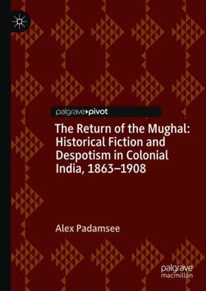 The Return of the Mughal: Historical Fiction and Despotism in Colonial India, 1863–1908 de Alex Padamsee