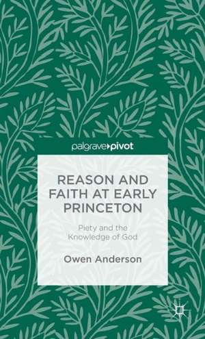 Reason and Faith at Early Princeton: Piety and the Knowledge of God de O. Anderson