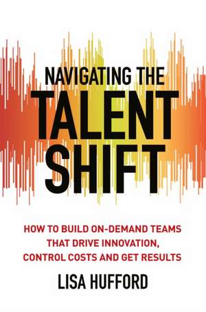 Navigating the Talent Shift: How to Build On-Demand Teams that Drive Innovation, Control Costs, and Get Results de Lisa Hufford