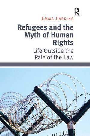 Refugees and the Myth of Human Rights: Life Outside the Pale of the Law de Emma Larking