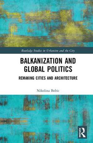 Balkanization and Global Politics: Remaking Cities and Architecture de Nikolina Bobic