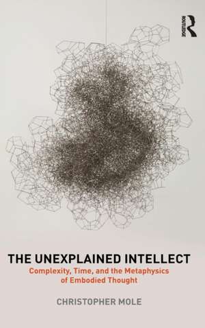 The Unexplained Intellect: Complexity, Time, and the Metaphysics of Embodied Thought de Christopher Mole