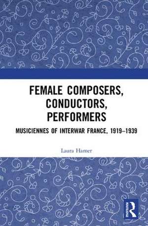 Female Composers, Conductors, Performers: Musiciennes of Interwar France, 1919-1939 de Laura Hamer