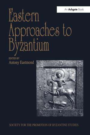 Eastern Approaches to Byzantium: Papers from the Thirty-Third Spring Symposium of Byzantine Studies, University of Warwick, Coventry, March 1999 de Antony Eastmond