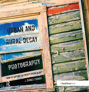 Urban and Rural Decay Photography: How to Capture the Beauty in the Blight de J. Dennis Thomas