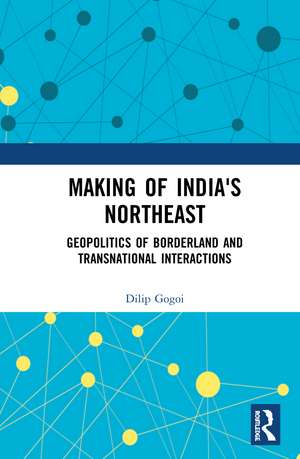 Making of India's Northeast: Geopolitics of Borderland and Transnational Interactions de Dilip Gogoi