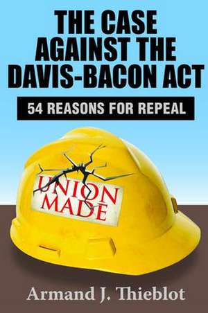 The Case Against the Davis-Bacon Act: Fifty-Four Reasons for Repeal de Armand J. Thieblot