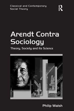 Arendt Contra Sociology: Theory, Society and its Science de Philip Walsh