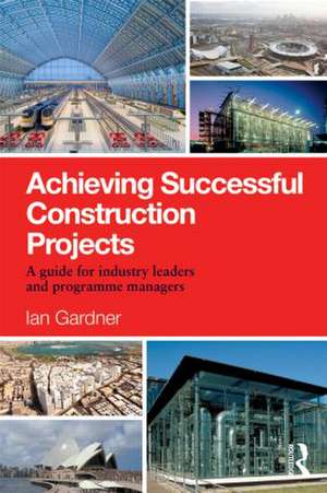 Achieving Successful Construction Projects: A Guide for Industry Leaders and Programme Managers de Ian Gardner