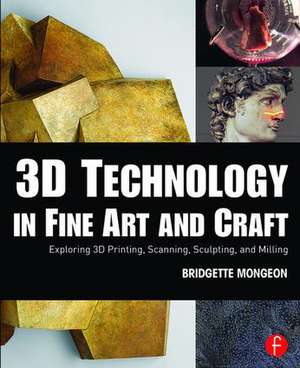 3D Technology in Fine Art and Craft: Exploring 3D Printing, Scanning, Sculpting and Milling de Bridgette Mongeon