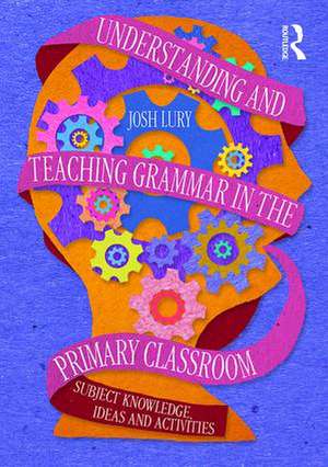 Understanding and Teaching Grammar in the Primary Classroom: Subject knowledge, ideas and activities de Josh Lury