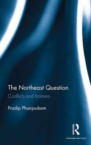 The Northeast Question: Conflicts and frontiers de Pradip Phanjoubam