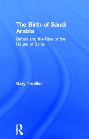 The Birth of Saudi Arabia: Britain and the Rise of the House of Sa'ud de Gary Troeller