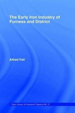 The Early Iron Industry of Furness and Districts: An Historical and Descriptive Account from Earliest Times to the End of the Eighteenth Century with an Account of the Furness Ironmasters in Scotland 1726-1800 de Alfred Fell