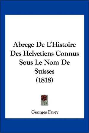 Abrege De L'Histoire Des Helvetiens Connus Sous Le Nom De Suisses (1818) de Georges Favey