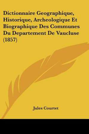 Dictionnaire Geographique, Historique, Archeologique Et Biographique Des Communes Du Departement De Vaucluse (1857) de Jules Courtet