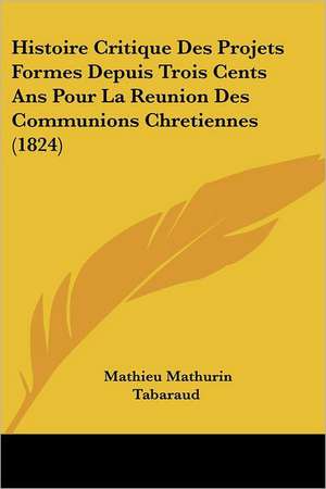 Histoire Critique Des Projets Formes Depuis Trois Cents Ans Pour La Reunion Des Communions Chretiennes (1824) de Mathieu Mathurin Tabaraud