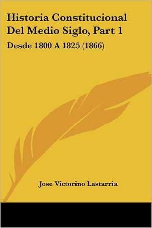 Historia Constitucional Del Medio Siglo, Part 1 de Jose Victorino Lastarria