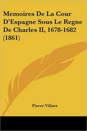 Memoires De La Cour D'Espagne Sous Le Regne De Charles II, 1678-1682 (1861) de Pierre Villars