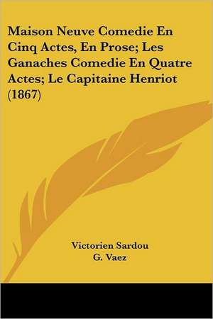 Maison Neuve Comedie En Cinq Actes, En Prose; Les Ganaches Comedie En Quatre Actes; Le Capitaine Henriot (1867) de Victorien Sardou