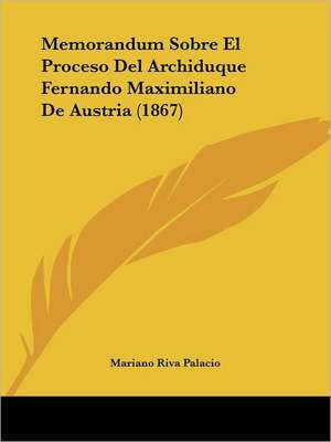 Memorandum Sobre El Proceso Del Archiduque Fernando Maximiliano De Austria (1867) de Mariano Riva Palacio