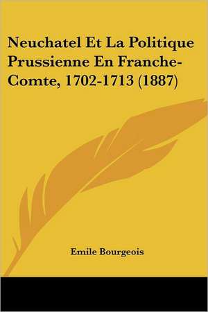 Neuchatel Et La Politique Prussienne En Franche-Comte, 1702-1713 (1887) de Emile Bourgeois