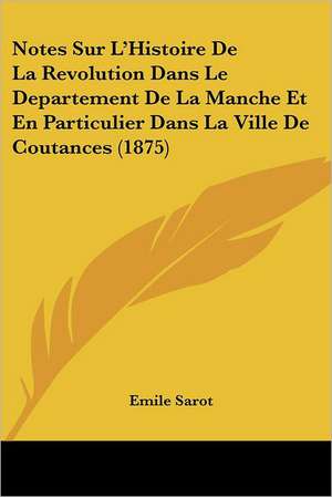 Notes Sur L'Histoire De La Revolution Dans Le Departement De La Manche Et En Particulier Dans La Ville De Coutances (1875) de Emile Sarot