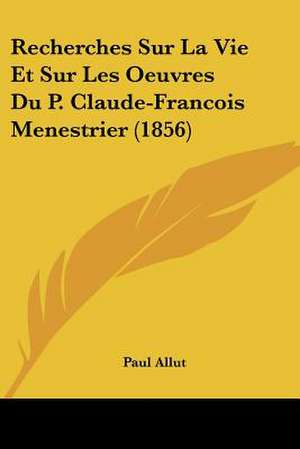 Recherches Sur La Vie Et Sur Les Oeuvres Du P. Claude-Francois Menestrier (1856) de Paul Allut