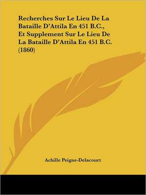 Recherches Sur Le Lieu De La Bataille D'Attila En 451 B.C., Et Supplement Sur Le Lieu De La Bataille D'Attila En 451 B.C. (1860) de Achille Peigne-Delacourt