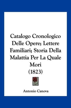 Catalogo Cronologico Delle Opere; Lettere Familiari; Storia Della Malattia Per La Quale Mori (1823) de Antonio Canova