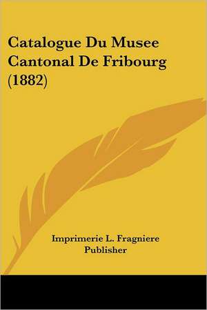 Catalogue Du Musee Cantonal De Fribourg (1882) de Imprimerie L. Fragniere Publisher