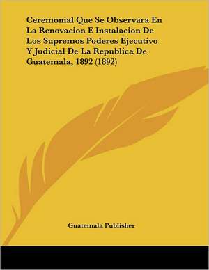 Ceremonial Que Se Observara En La Renovacion E Instalacion De Los Supremos Poderes Ejecutivo Y Judicial De La Republica De Guatemala, 1892 (1892) de Guatemala Publisher