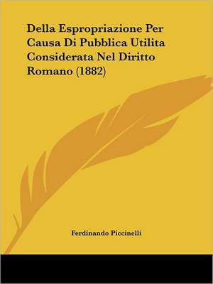 Della Espropriazione Per Causa Di Pubblica Utilita Considerata Nel Diritto Romano (1882) de Ferdinando Piccinelli