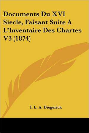 Documents Du XVI Siecle, Faisant Suite A L'Inventaire Des Chartes V3 (1874) de I. L. A. Diegerick