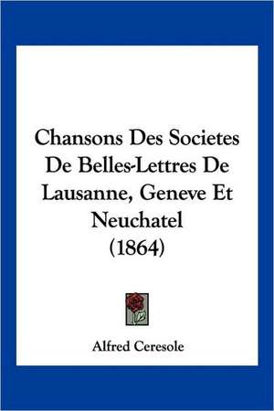 Chansons Des Societes De Belles-Lettres De Lausanne, Geneve Et Neuchatel (1864) de Alfred Ceresole