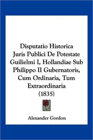 Disputatio Historica Juris Publici De Potestate Guilielmi I, Hollandiae Sub Philippo II Gubernatoris, Cum Ordinaria, Tum Extraordinaria (1835) de Alexander Gordon