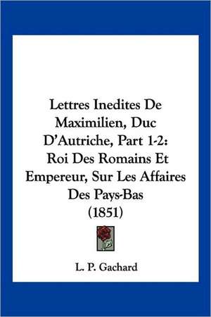 Lettres Inedites De Maximilien, Duc D'Autriche, Part 1-2 de L. P. Gachard