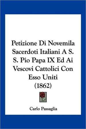 Petizione Di Novemila Sacerdoti Italiani A S. S. Pio Papa IX Ed Ai Vescovi Cattolici Con Esso Uniti (1862) de Carlo Passaglia