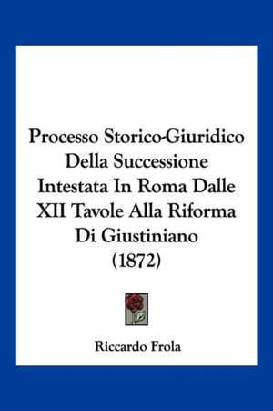 Processo Storico-Giuridico Della Successione Intestata In Roma Dalle XII Tavole Alla Riforma Di Giustiniano (1872) de Riccardo Frola