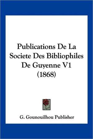 Publications De La Societe Des Bibliophiles De Guyenne V1 (1868) de G. Gounouilhou Publisher