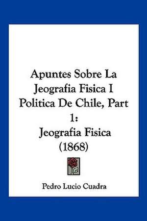 Apuntes Sobre La Jeografia Fisica I Politica De Chile, Part 1 de Pedro Lucio Cuadra