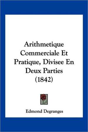 Arithmetique Commerciale Et Pratique, Divisee En Deux Parties (1842) de Edmond Degranges