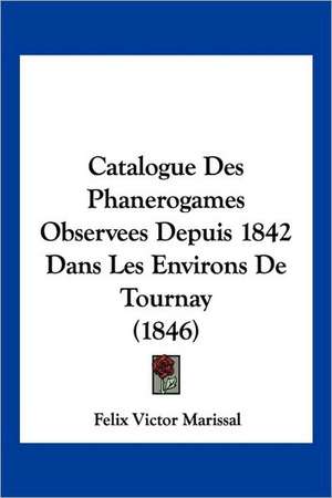 Catalogue Des Phanerogames Observees Depuis 1842 Dans Les Environs De Tournay (1846) de Felix Victor Marissal