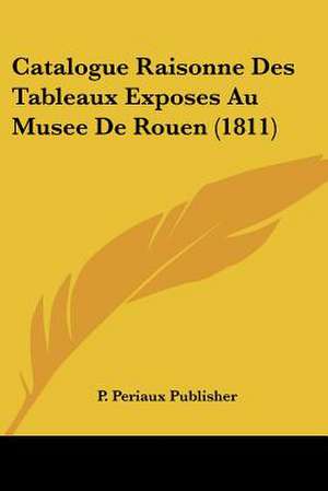 Catalogue Raisonne Des Tableaux Exposes Au Musee De Rouen (1811) de P. Periaux Publisher