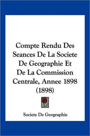 Compte Rendu Des Seances De La Societe De Geographie Et De La Commission Centrale, Annee 1898 (1898) de Societe De Geographie