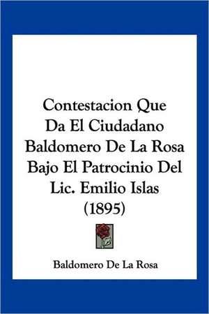 Contestacion Que Da El Ciudadano Baldomero De La Rosa Bajo El Patrocinio Del Lic. Emilio Islas (1895) de Baldomero De La Rosa