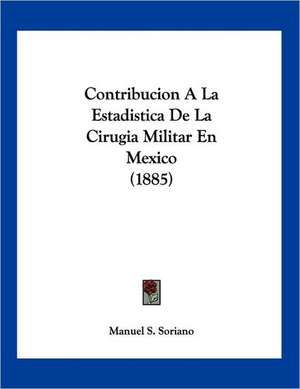 Contribucion A La Estadistica De La Cirugia Militar En Mexico (1885) de Manuel S. Soriano