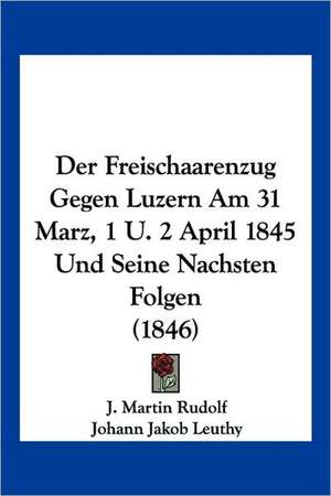 Der Freischaarenzug Gegen Luzern Am 31 Marz, 1 U. 2 April 1845 Und Seine Nachsten Folgen (1846) de J. Martin Rudolf