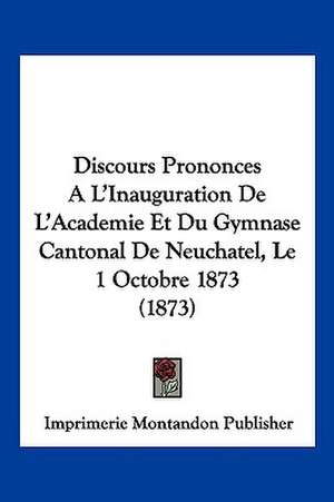 Discours Prononces A L'Inauguration De L'Academie Et Du Gymnase Cantonal De Neuchatel, Le 1 Octobre 1873 (1873) de Imprimerie Montandon Publisher