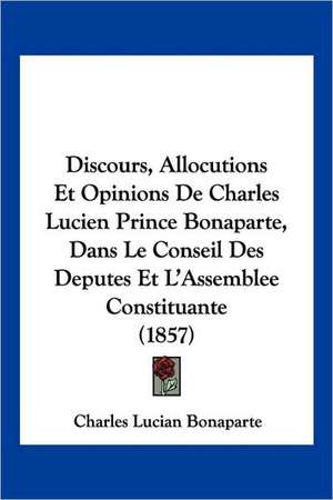 Discours, Allocutions Et Opinions De Charles Lucien Prince Bonaparte, Dans Le Conseil Des Deputes Et L'Assemblee Constituante (1857) de Charles Lucian Bonaparte